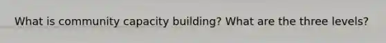 What is community capacity building? What are the three levels?