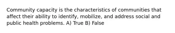 Community capacity is the characteristics of communities that affect their ability to identify, mobilize, and address social and public health problems. A) True B) False