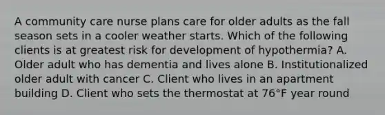 A community care nurse plans care for older adults as the fall season sets in a cooler weather starts. Which of the following clients is at greatest risk for development of hypothermia? A. Older adult who has dementia and lives alone B. Institutionalized older adult with cancer C. Client who lives in an apartment building D. Client who sets the thermostat at 76°F year round