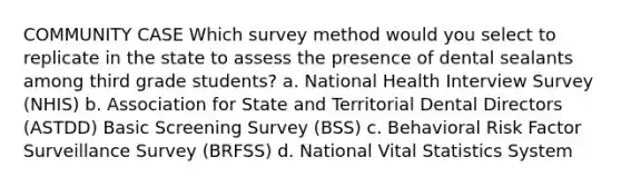 COMMUNITY CASE Which survey method would you select to replicate in the state to assess the presence of dental sealants among third grade students? a. National Health Interview Survey (NHIS) b. Association for State and Territorial Dental Directors (ASTDD) Basic Screening Survey (BSS) c. Behavioral Risk Factor Surveillance Survey (BRFSS) d. National Vital Statistics System