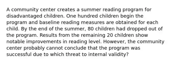 A community center creates a summer reading program for disadvantaged children. One hundred children begin the program and baseline reading measures are obtained for each child. By the end of the summer, 80 children had dropped out of the program. Results from the remaining 20 children show notable improvements in reading level. However, the community center probably cannot conclude that the program was successful due to which threat to internal validity?