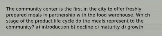 The community center is the first in the city to offer freshly prepared meals in partnership with the food warehouse. Which stage of the product life cycle do the meals represent to the community? a) introduction b) decline c) maturity d) growth