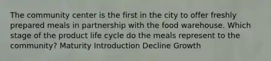 The community center is the first in the city to offer freshly prepared meals in partnership with the food warehouse. Which stage of the product life cycle do the meals represent to the community? Maturity Introduction Decline Growth