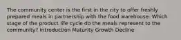 The community center is the first in the city to offer freshly prepared meals in partnership with the food warehouse. Which stage of the product life cycle do the meals represent to the community? Introduction Maturity Growth Decline