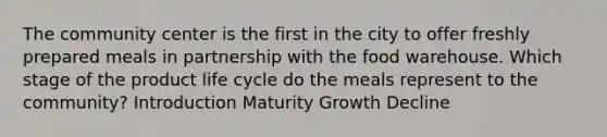 The community center is the first in the city to offer freshly prepared meals in partnership with the food warehouse. Which stage of the product life cycle do the meals represent to the community? Introduction Maturity Growth Decline