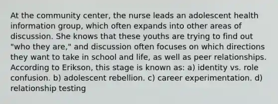 At the community center, the nurse leads an adolescent health information group, which often expands into other areas of discussion. She knows that these youths are trying to find out "who they are," and discussion often focuses on which directions they want to take in school and life, as well as peer relationships. According to Erikson, this stage is known as: a) identity vs. role confusion. b) adolescent rebellion. c) career experimentation. d) relationship testing