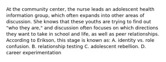 At the community center, the nurse leads an adolescent health information group, which often expands into other areas of discussion. She knows that these youths are trying to find out "who they are," and discussion often focuses on which directions they want to take in school and life, as well as peer relationships. According to Erikson, this stage is known as: A. identity vs. role confusion. B. relationship testing C. adolescent rebellion. D. career experimentation