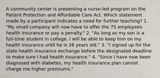 A community center is presenting a nurse-led program on the Patient Protection and Affordable Care Act. Which statement made by a participant indicates a need for further teaching? 1. "My small company will now have to offer the 75 employees health insurance or pay a penalty." 2. "As long as my son is a full-time student in college, I will be able to keep him on my health insurance until he is 26 years old." 3. "I signed up for the state health insurance exchange before the designated deadline to make sure I had health insurance." 4. "Since I have now been diagnosed with diabetes, my health insurance plan cannot charge me higher premiums."