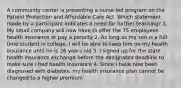 A community center is presenting a nurse-led program on the Patient Protection and Affordable Care Act. Which statement made by a participant indicates a need for further teaching? 1. My small company will now have to offer the 75 employees health insurance or pay a penalty 2. As long as my son is a full-time student in college, I will be able to keep him on my health insurance until he is 26 years old 3. I signed up for the state health insurance exchange before the designated deadline to make sure I had health insurance 4. Since I have now been diagnosed with diabetes, my health insurance plan cannot be changed to a higher premium