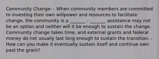 Community Change: - When community members are committed to investing their own willpower and resources to facilitate change, the community is a _______ - _______ assistance may not be an option and neither will it be enough to sustain the change. Community change takes time, and external grants and federal money do not usually last long enough to sustain the transition. - How can you make it eventually sustain itself and continue own past the grant?