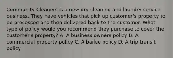 Community Cleaners is a new dry cleaning and laundry service business. They have vehicles that pick up customer's property to be processed and then delivered back to the customer. What type of policy would you recommend they purchase to cover the customer's property? A. A business owners policy B. A commercial property policy C. A bailee policy D. A trip transit policy