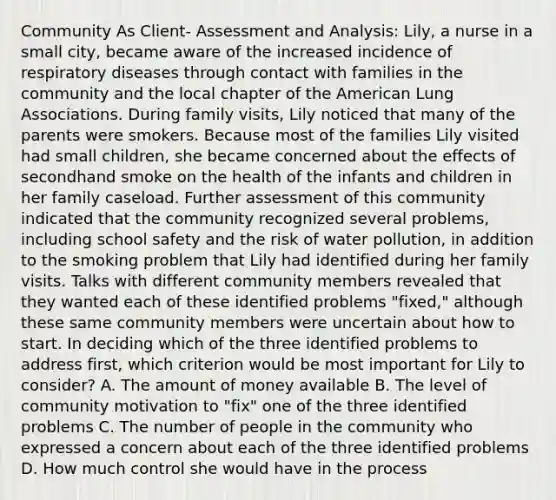 Community As Client- Assessment and Analysis: Lily, a nurse in a small city, became aware of the increased incidence of respiratory diseases through contact with families in the community and the local chapter of the American Lung Associations. During family visits, Lily noticed that many of the parents were smokers. Because most of the families Lily visited had small children, she became concerned about the effects of secondhand smoke on the health of the infants and children in her family caseload. Further assessment of this community indicated that the community recognized several problems, including school safety and the risk of water pollution, in addition to the smoking problem that Lily had identified during her family visits. Talks with different community members revealed that they wanted each of these identified problems "fixed," although these same community members were uncertain about how to start. In deciding which of the three identified problems to address first, which criterion would be most important for Lily to consider? A. The amount of money available B. The level of community motivation to "fix" one of the three identified problems C. The number of people in the community who expressed a concern about each of the three identified problems D. How much control she would have in the process