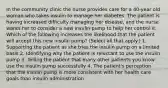 In the community clinic the nurse provides care for a 40-year old woman who takes insulin to manage her diabetes. The patient is having increased difficulty managing her disease, and the nurse wants her to consider a new insulin pump to help her control it. Which of the following increases the likelihood that the patient will accept this new insulin pump? (Select all that apply.) 1. Supporting the patient as she tries the insulin pump on a limited basis 2. Identifying why the patient is reluctant to use the insulin pump 3. Telling the patient that many other patients you know use the insulin pump successfully 4. The patient's perception that the insulin pump is more consistent with her health care goals than insulin administration