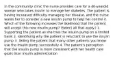 In the community clinic the nurse provides care for a 40-yearold woman who takes insulin to manage her diabetes. The patient is having increased difficulty managing her disease, and the nurse wants her to consider a new insulin pump to help her control it. Which of the following increases the likelihood that the patient will accept this new insulin pump? (Select all that apply.) 1. Supporting the patient as she tries the insulin pump on a limited basis 2. Identifying why the patient is reluctant to use the insulin pump 3. Telling the patient that many other patients you know use the insulin pump successfully 4. The patient's perception that the insulin pump is more consistent with her health care goals than insulin administration