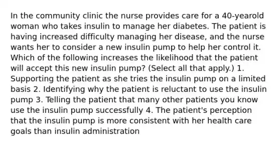 In the community clinic the nurse provides care for a 40-yearold woman who takes insulin to manage her diabetes. The patient is having increased difficulty managing her disease, and the nurse wants her to consider a new insulin pump to help her control it. Which of the following increases the likelihood that the patient will accept this new insulin pump? (Select all that apply.) 1. Supporting the patient as she tries the insulin pump on a limited basis 2. Identifying why the patient is reluctant to use the insulin pump 3. Telling the patient that many other patients you know use the insulin pump successfully 4. The patient's perception that the insulin pump is more consistent with her health care goals than insulin administration