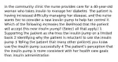 In the community clinic the nurse provides care for a 40-year-old woman who takes insulin to manage her diabetes. The patient is having increased difficulty managing her disease, and the nurse wants her to consider a new insulin pump to help her control it. Which of the following increases the likelihood that the patient will accept this new insulin pump? (Select all that apply.) 1 Supporting the patient as she tries the insulin pump on a limited basis 2 Identifying why the patient is reluctant to use the insulin pump 3 Telling the patient that many other patients you know use the insulin pump successfully 4 The patient's perception that the insulin pump is more consistent with her health care goals than insulin administration