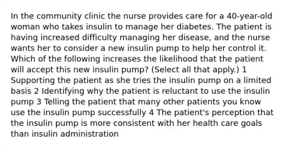 In the community clinic the nurse provides care for a 40-year-old woman who takes insulin to manage her diabetes. The patient is having increased difficulty managing her disease, and the nurse wants her to consider a new insulin pump to help her control it. Which of the following increases the likelihood that the patient will accept this new insulin pump? (Select all that apply.) 1 Supporting the patient as she tries the insulin pump on a limited basis 2 Identifying why the patient is reluctant to use the insulin pump 3 Telling the patient that many other patients you know use the insulin pump successfully 4 The patient's perception that the insulin pump is more consistent with her health care goals than insulin administration