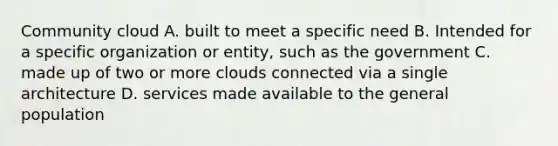 Community cloud A. built to meet a specific need B. Intended for a specific organization or entity, such as the government C. made up of two or more clouds connected via a single architecture D. services made available to the general population