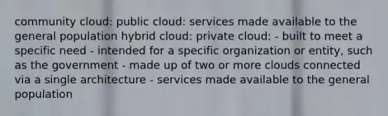 community cloud: public cloud: services made available to the general population hybrid cloud: private cloud: - built to meet a specific need - intended for a specific organization or entity, such as the government - made up of two or more clouds connected via a single architecture - services made available to the general population