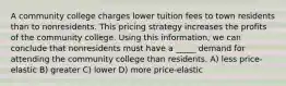 A community college charges lower tuition fees to town residents than to nonresidents. This pricing strategy increases the profits of the community college. Using this information, we can conclude that nonresidents must have a _____ demand for attending the community college than residents. A) less price-elastic B) greater C) lower D) more price-elastic