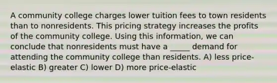 A community college charges lower tuition fees to town residents than to nonresidents. This pricing strategy increases the profits of the community college. Using this information, we can conclude that nonresidents must have a _____ demand for attending the community college than residents. A) less price-elastic B) greater C) lower D) more price-elastic