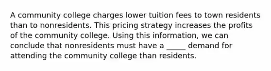 A community college charges lower tuition fees to town residents than to nonresidents. This pricing strategy increases the profits of the community college. Using this information, we can conclude that nonresidents must have a _____ demand for attending the community college than residents.