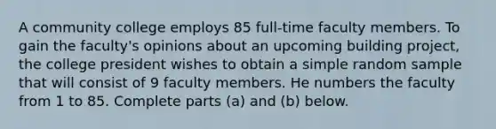 A community college employs 85 ​full-time faculty members. To gain the​ faculty's opinions about an upcoming building​ project, the college president wishes to obtain a simple random sample that will consist of 9 faculty members. He numbers the faculty from 1 to 85. Complete parts​ (a) and​ (b) below.