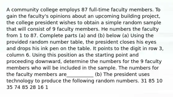 A community college employs 87 ​full-time faculty members. To gain the​ faculty's opinions about an upcoming building​ project, the college president wishes to obtain a simple random sample that will consist of 9 faculty members. He numbers the faculty from 1 to 87. Complete parts​ (a) and​ (b) below ​(a) Using the provided random number​ table, the president closes his eyes and drops his ink pen on the table. It points to the digit in row​ 3, column 6. Using this position as the starting point and proceeding​ downward, determine the numbers for the 9 faculty members who will be included in the sample. The numbers for the faculty members are___________ ​(b) The president uses technology to produce the following random numbers. 31 85 10 35 74 85 28 16 1