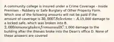 A community college is insured under a Crime Coverage - Inside Premises - Robbery or Safe Burglary of Other Property Form. Which one of the following amounts will not be paid if the amount of coverage is 30,000? Select one: A.15,000 damage to a locked safe, which was broken into B. 2,000 in money taken from a vault C.1,000 damage to the building after the thieves broke into the Dean's office D. None of these answers are covered