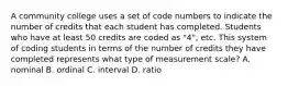 A community college uses a set of code numbers to indicate the number of credits that each student has completed. Students who have at least 50 credits are coded as "4", etc. This system of coding students in terms of the number of credits they have completed represents what type of measurement scale? A. nominal B. ordinal C. interval D. ratio