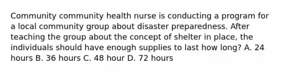 Community community health nurse is conducting a program for a local community group about disaster preparedness. After teaching the group about the concept of shelter in place, the individuals should have enough supplies to last how long? A. 24 hours B. 36 hours C. 48 hour D. 72 hours