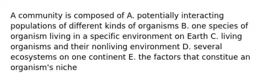 A community is composed of A. potentially interacting populations of different kinds of organisms B. one species of organism living in a specific environment on Earth C. living organisms and their nonliving environment D. several ecosystems on one continent E. the factors that constitue an organism's niche