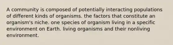 A community is composed of potentially interacting populations of different kinds of organisms. the factors that constitute an organism's niche. one species of organism living in a specific environment on Earth. living organisms and their nonliving environment.