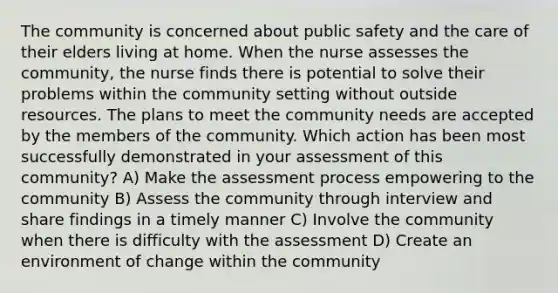 The community is concerned about public safety and the care of their elders living at home. When the nurse assesses the community, the nurse finds there is potential to solve their problems within the community setting without outside resources. The plans to meet the community needs are accepted by the members of the community. Which action has been most successfully demonstrated in your assessment of this community? A) Make the assessment process empowering to the community B) Assess the community through interview and share findings in a timely manner C) Involve the community when there is difficulty with the assessment D) Create an environment of change within the community