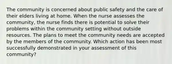 The community is concerned about public safety and the care of their elders living at home. When the nurse assesses the community, the nurse finds there is potential to solve their problems within the community setting without outside resources. The plans to meet the community needs are accepted by the members of the community. Which action has been most successfully demonstrated in your assessment of this community?