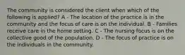 The community is considered the client when which of the following is applied? A - The location of the practice is in the community and the focus of care is on the individual. B - Families receive care in the home setting. C - The nursing focus is on the collective good of the population. D - The focus of practice is on the individuals in the community.