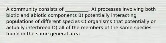 A community consists of __________. A) processes involving both biotic and abiotic components B) potentially interacting populations of different species C) organisms that potentially or actually interbreed D) all of the members of the same species found in the same general area