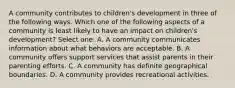 A community contributes to children's development in three of the following ways. Which one of the following aspects of a community is least likely to have an impact on children's development? Select one: A. A community communicates information about what behaviors are acceptable. B. A community offers support services that assist parents in their parenting efforts. C. A community has definite geographical boundaries. D. A community provides recreational activities.