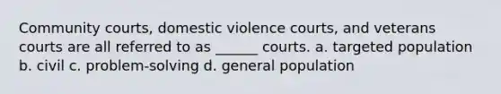 Community courts, domestic violence courts, and veterans courts are all referred to as ______ courts. a. targeted population b. civil c. problem-solving d. general population