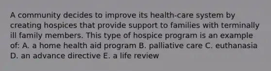 A community decides to improve its health-care system by creating hospices that provide support to families with terminally ill family members. This type of hospice program is an example of: A. a home health aid program B. palliative care C. euthanasia D. an advance directive E. a life review