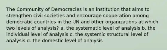 The Community of Democracies is an institution that aims to strengthen civil societies and encourage cooperation among democratic countries in the UN and other organizations at which two levels of analysis? a. the systematic level of analysis b. the individual level of analysis c. the systemic structural level of analysis d. the domestic level of analysis