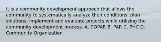 It is a community development approach that allows the community to systematically analyze their conditions, plan solutions, implement and evaluate projects while utilizing the community development process. A. COPAR B. PAR C. PHC D. Community Organization