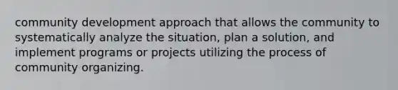 community development approach that allows the community to systematically analyze the situation, plan a solution, and implement programs or projects utilizing the process of community organizing.