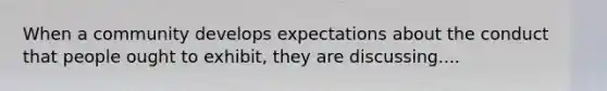 When a community develops expectations about the conduct that people ought to exhibit, they are discussing....