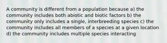 A community is different from a population because a) the community includes both abiotic and biotic factors b) the community only includes a single, interbreeding species c) the community includes all members of a species at a given location d) the community includes multiple species interacting