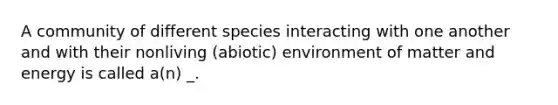 A community of different species interacting with one another and with their nonliving (abiotic) environment of matter and energy is called a(n) _.