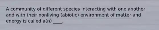 A community of different species interacting with one another and with their nonliving (abiotic) environment of matter and energy is called a(n) ____.