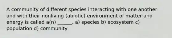 A community of different species interacting with one another and with their nonliving (abiotic) environment of matter and energy is called a(n) ______. a) species b) ecosystem c) population d) community