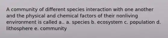 A community of different species interaction with one another and the physical and chemical factors of their nonliving environment is called a.. a. species b. ecosystem c. population d. lithosphere e. community