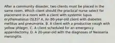 After a community disaster, two clients must be placed in the same room. Which client should the practical nurse select for placement in a room with a client with systemic lupus erythematosus (SLE)? A. An 80-year-old client with diabetes mellitus and pneumonia. B. A client with a productive cough with yellow phlegm. C. A client scheduled for an emergency appendectomy. D. A 20-year-old with the diagnoses of Neisseria meningitis.